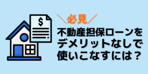 【必見】不動産担保ローンをデメリットなしに使いこなすには？